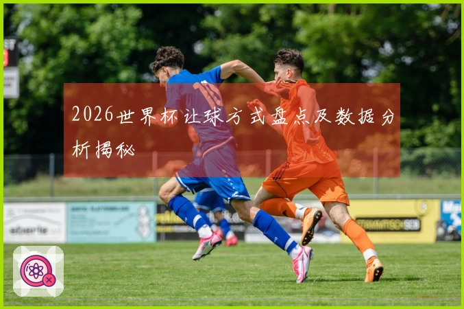 2026世界杯让球方式盘点及数据分析揭秘