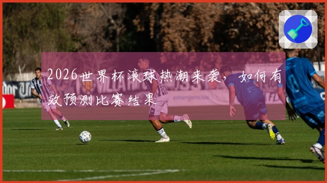 2026世界杯滚球热潮来袭,如何有效预测比赛结果