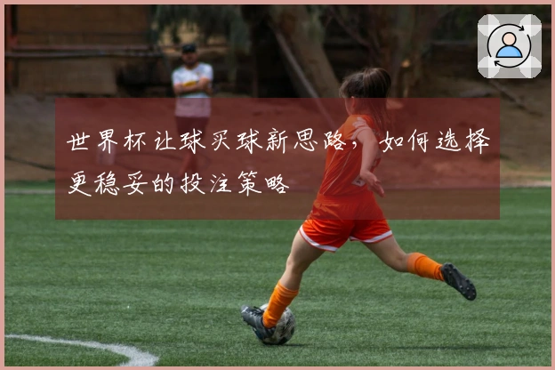 世界杯让球买球新思路，如何选择更稳妥的投注策略