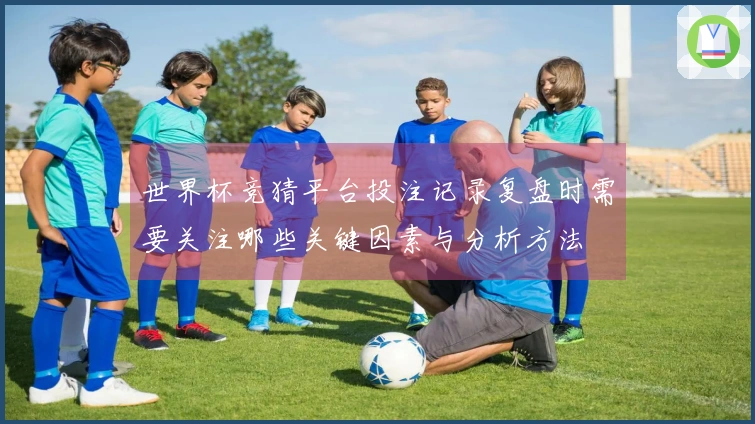 世界杯竞猜平台投注记录复盘时需要关注哪些关键因素与分析方法