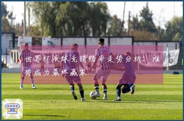 世界杯滚球竞猜赔率走势分析：谁将成为最终赢家